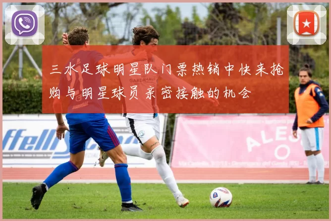 三水足球明星队门票热销中快来抢购与明星球员亲密接触的机会