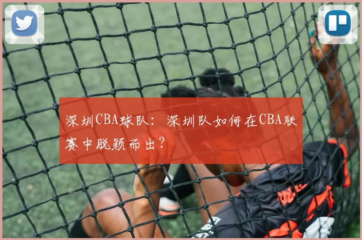 深圳CBA球队：深圳队如何在CBA联赛中脱颖而出？