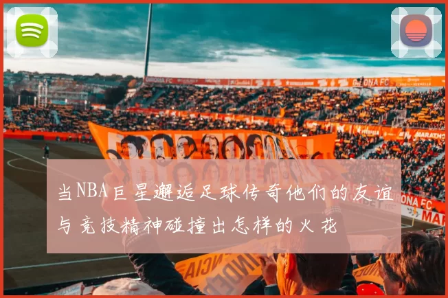 当NBA巨星邂逅足球传奇他们的友谊与竞技精神碰撞出怎样的火花