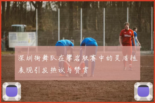 深圳街舞队在攀岩联赛中的灵活性表现引发热议与赞赏