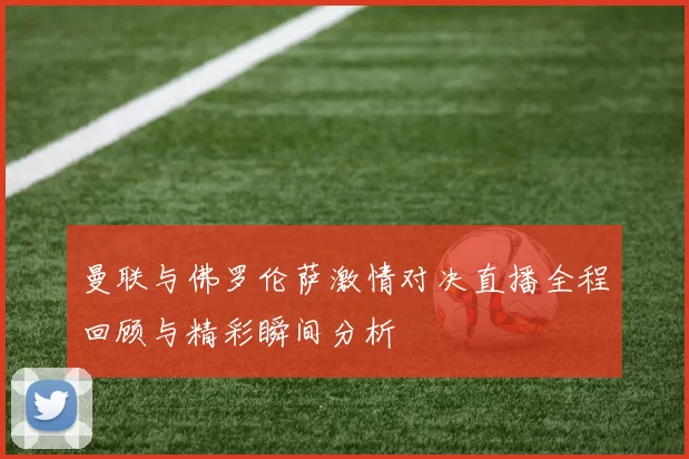 曼联与佛罗伦萨激情对决直播全程回顾与精彩瞬间分析