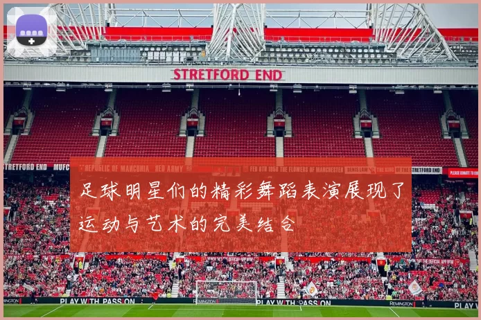 足球明星们的精彩舞蹈表演展现了运动与艺术的完美结合