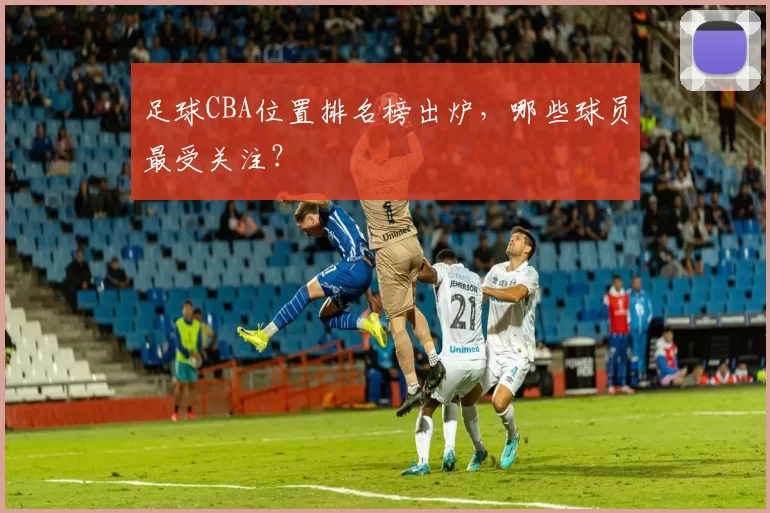 足球CBA位置排名榜出炉，哪些球员最受关注？