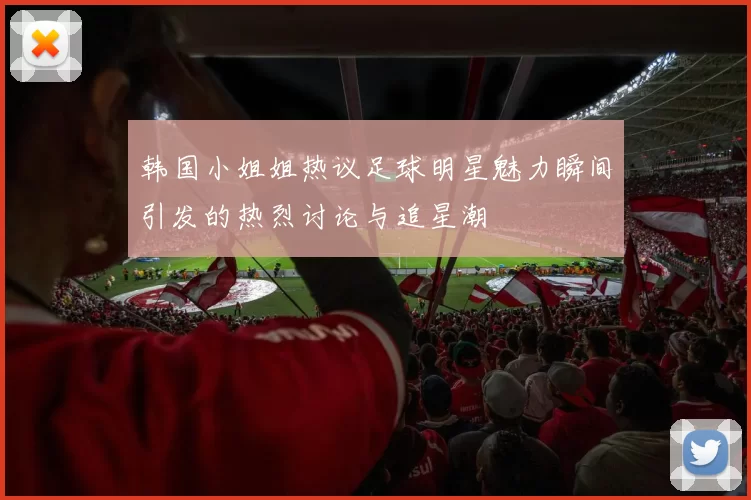 韩国小姐姐热议足球明星魅力瞬间引发的热烈讨论与追星潮