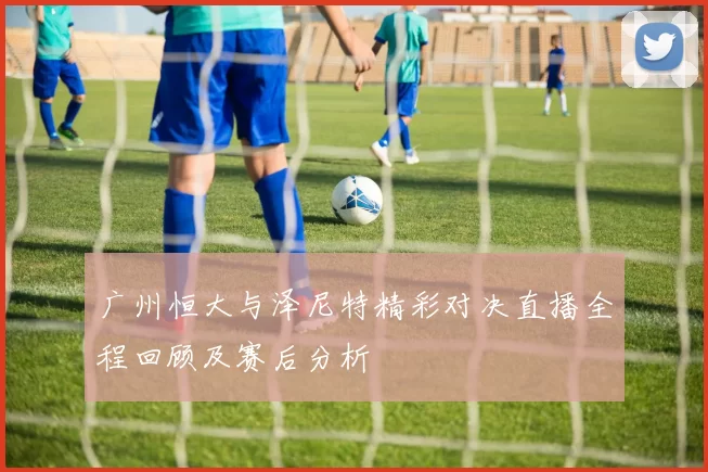 广州恒大与泽尼特精彩对决直播全程回顾及赛后分析