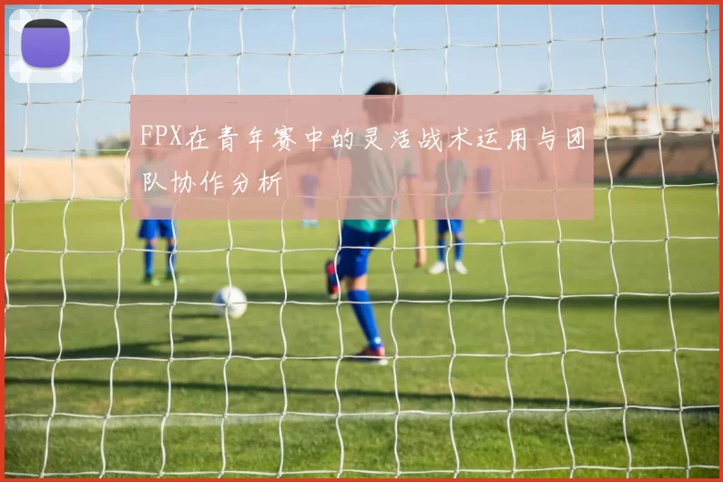 FPX在青年赛中的灵活战术运用与团队协作分析