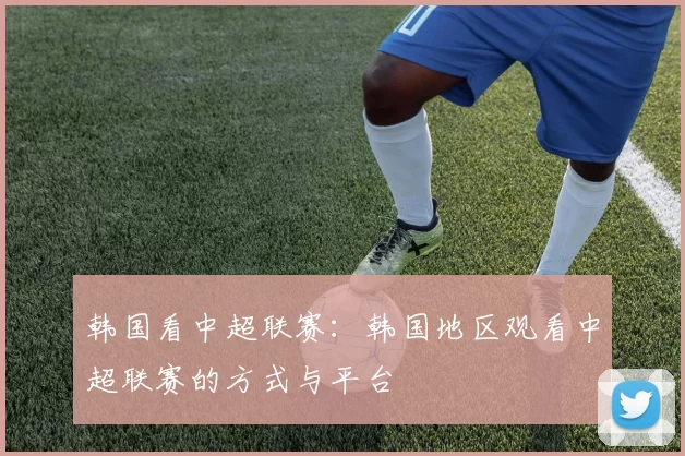 韩国看中超联赛：韩国地区观看中超联赛的方式与平台
