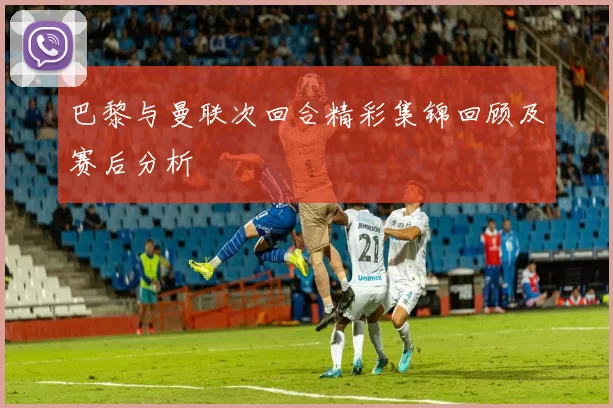 巴黎与曼联次回合精彩集锦回顾及赛后分析