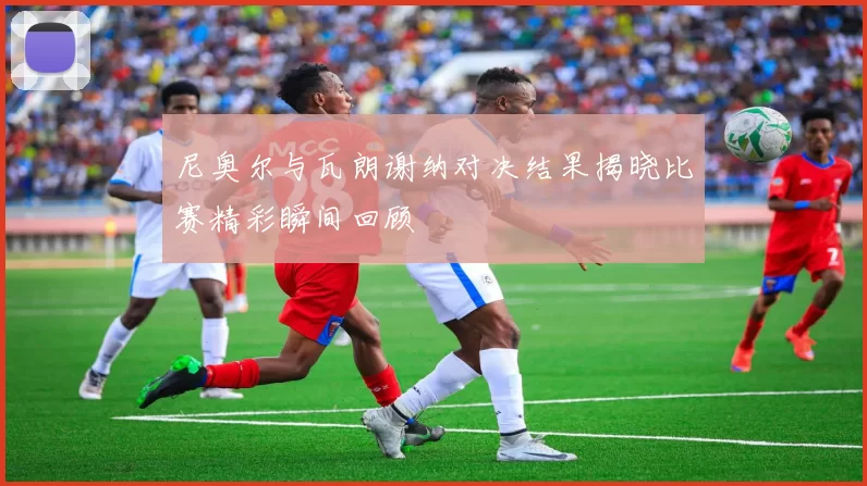 尼奥尔与瓦朗谢纳对决结果揭晓比赛精彩瞬间回顾