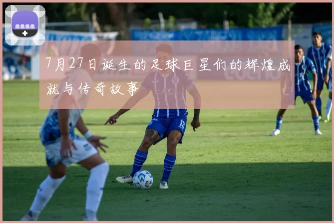 7月27日诞生的足球巨星们的辉煌成就与传奇故事