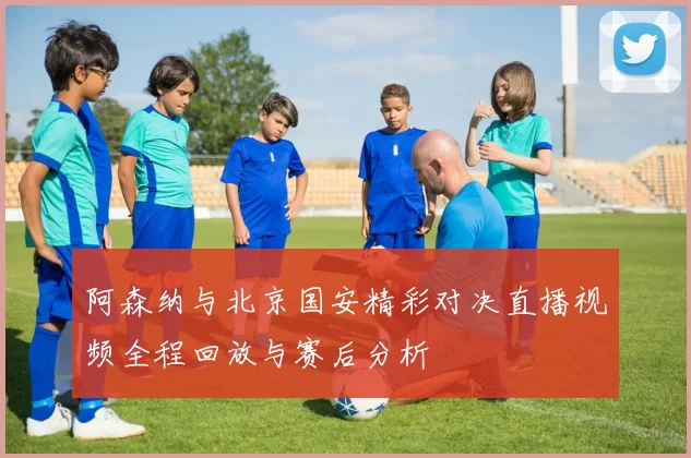 阿森纳与北京国安精彩对决直播视频全程回放与赛后分析