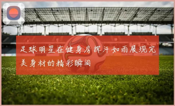 足球明星在健身房挥汗如雨展现完美身材的精彩瞬间