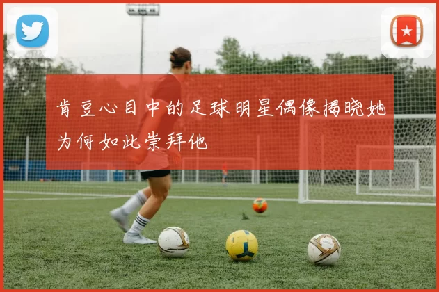 肯豆心目中的足球明星偶像揭晓她为何如此崇拜他