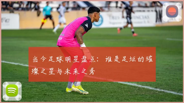 当今足球明星盘点：谁是足坛的璀璨之星与未来之秀