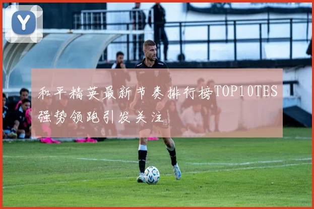 和平精英最新节奏排行榜TOP10TES强势领跑引发关注