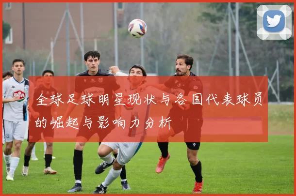 全球足球明星现状与各国代表球员的崛起与影响力分析
