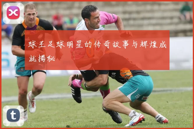 球王足球明星的传奇故事与辉煌成就揭秘