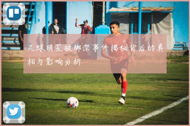 足球明星被绑架事件揭秘背后的真相与影响分析