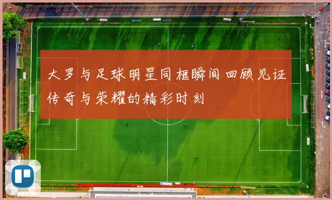 大罗与足球明星同框瞬间回顾见证传奇与荣耀的精彩时刻