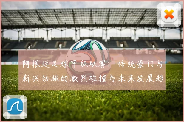阿根廷足球甲级联赛：传统豪门与新兴劲旅的激烈碰撞与未来发展趋势