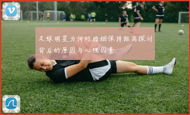 足球明星为何对婚姻保持距离探讨背后的原因与心理因素