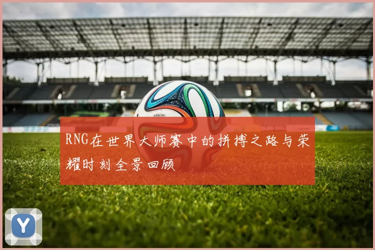 RNG在世界大师赛中的拼搏之路与荣耀时刻全景回顾