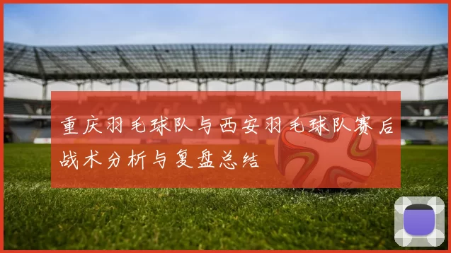 重庆羽毛球队与西安羽毛球队赛后战术分析与复盘总结