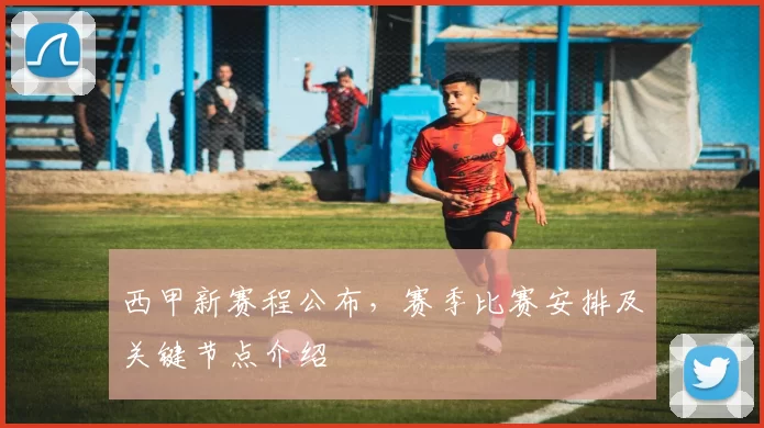 西甲新赛程公布，赛季比赛安排及关键节点介绍