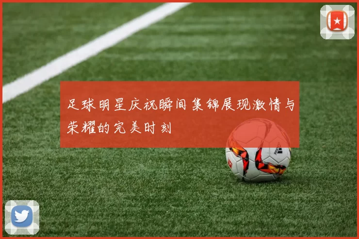 足球明星庆祝瞬间集锦展现激情与荣耀的完美时刻
