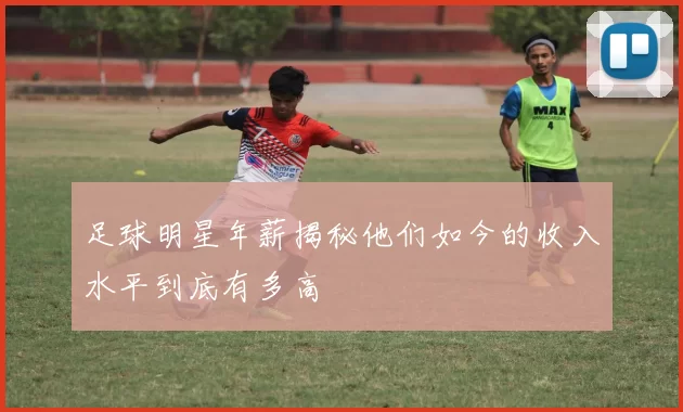 足球明星年薪揭秘他们如今的收入水平到底有多高