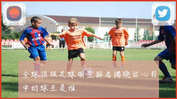 全球顶级足球明星排名揭晓你心目中的球王是谁